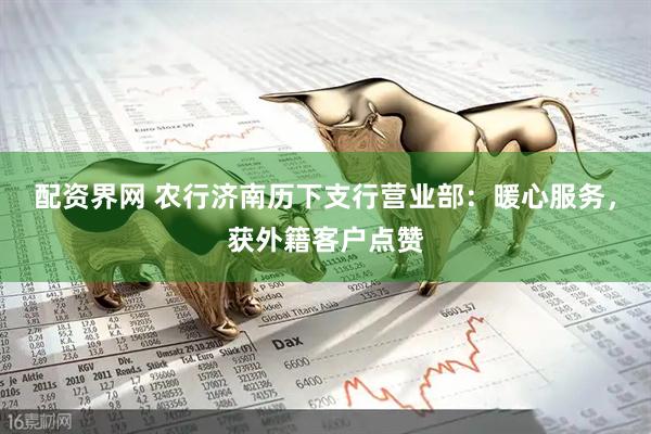 配资界网 农行济南历下支行营业部：暖心服务，获外籍客户点赞