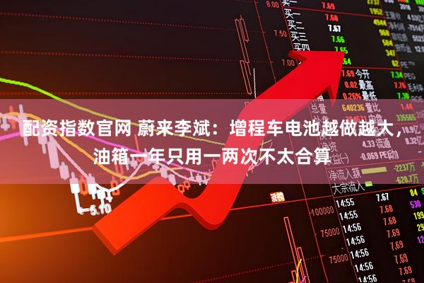 配资指数官网 蔚来李斌：增程车电池越做越大，油箱一年只用一两次不太合算