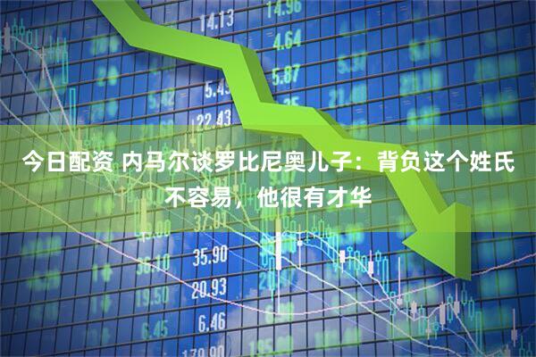 今日配资 内马尔谈罗比尼奥儿子：背负这个姓氏不容易，他很有才华