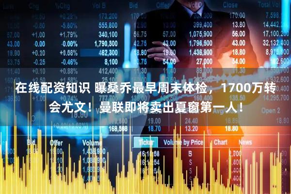在线配资知识 曝桑乔最早周末体检，1700万转会尤文！曼联即将卖出夏窗第一人！