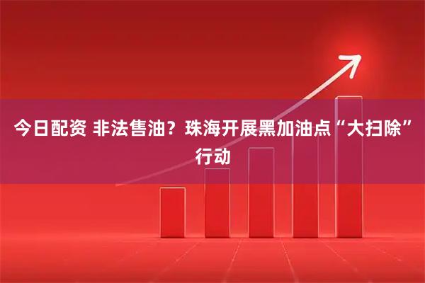 今日配资 非法售油？珠海开展黑加油点“大扫除”行动