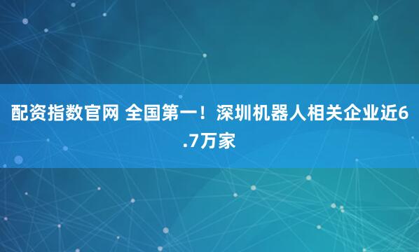 配资指数官网 全国第一！深圳机器人相关企业近6.7万家