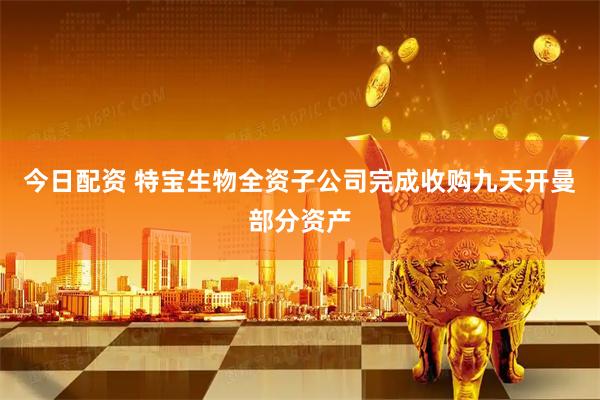 今日配资 特宝生物全资子公司完成收购九天开曼部分资产