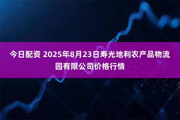 今日配资 2025年8月23日寿光地利农产品物流园有限公司价格行情