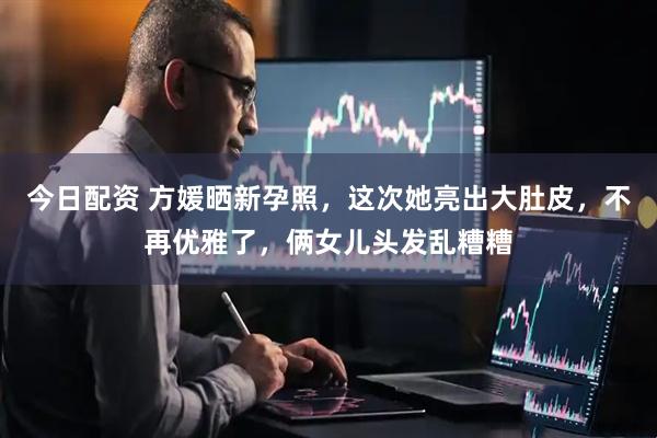 今日配资 方媛晒新孕照，这次她亮出大肚皮，不再优雅了，俩女儿头发乱糟糟