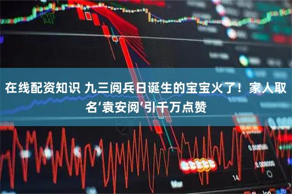 在线配资知识 九三阅兵日诞生的宝宝火了！家人取名‘袁安阅’引千万点赞
