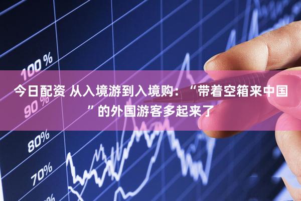 今日配资 从入境游到入境购：“带着空箱来中国”的外国游客多起来了