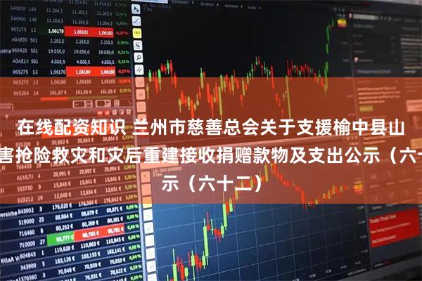 在线配资知识 兰州市慈善总会关于支援榆中县山洪灾害抢险救灾和灾后重建接收捐赠款物及支出公示（六十二）