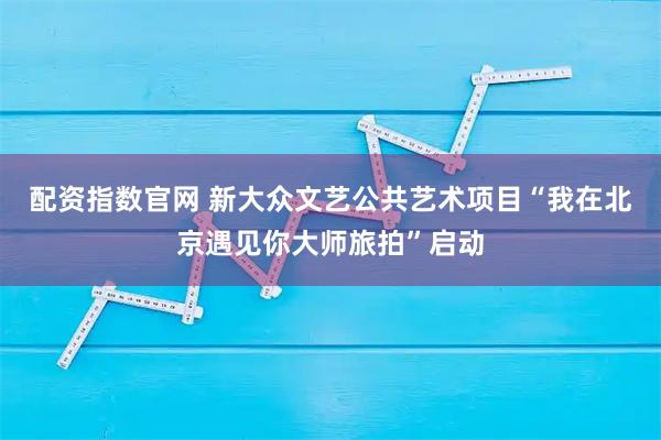 配资指数官网 新大众文艺公共艺术项目“我在北京遇见你大师旅拍”启动