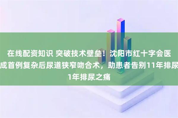 在线配资知识 突破技术壁垒！沈阳市红十字会医院完成首例复杂后尿道狭窄吻合术，助患者告别11年排尿之痛