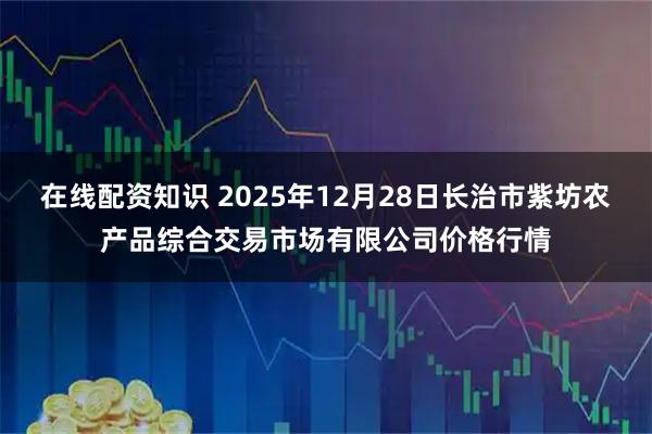 在线配资知识 2025年12月28日长治市紫坊农产品综合交易市场有限公司价格行情